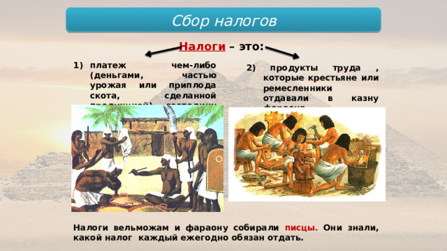 Сбор налогов Налоги  – это: платеж чем-либо (деньгами, частью урожая или приплода скота, сделанной продукцией) господину (вельможе); 2) продукты труда , которые крестьяне или ремесленники отдавали в казну фараона. Налоги вельможам и фараону собирали писцы. Они знали, какой налог каждый ежегодно обязан отдать. 