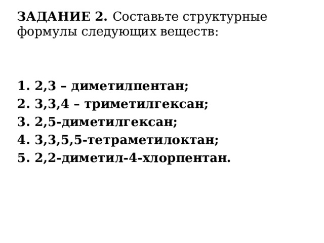 ЗАДАНИЕ 2. Составьте структурные формулы следующих веществ: 1. 2,3 – диметилпентан; 2. 3,3,4 – триметилгексан; 3. 2,5-диметилгексан; 4. 3,3,5,5-тетраметилоктан; 5. 2,2-диметил-4-хлорпентан. 
