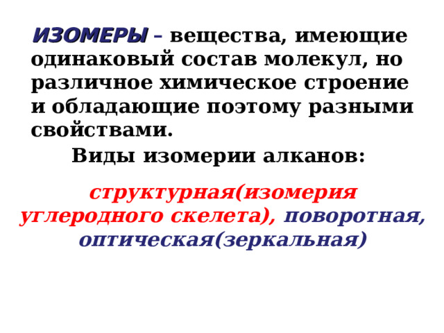 ИЗОМЕРЫ  – вещества, имеющие одинаковый состав молекул, но различное химическое строение и обладающие поэтому разными свойствами. Виды изомерии алканов: структурная(изомерия углеродного скелета), поворотная, оптическая(зеркальная) 