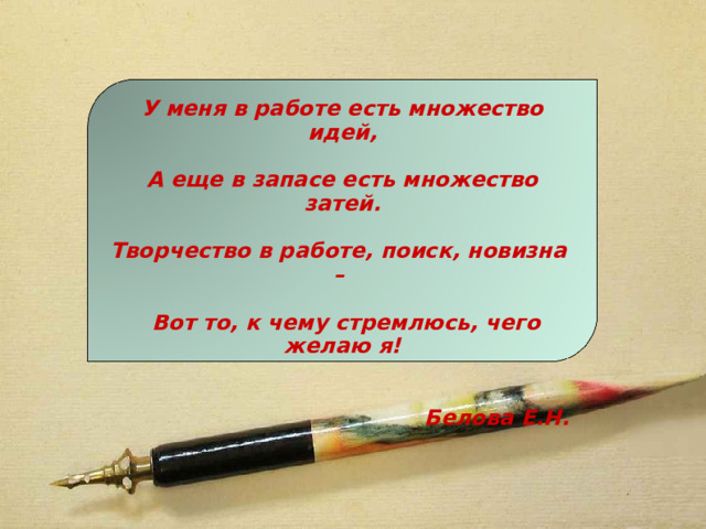 У меня в работе есть множество идей,   А еще в запасе есть множество затей.   Творчество в работе, поиск, новизна –   Вот то, к чему стремлюсь, чего желаю я!   Белова Е.Н.  