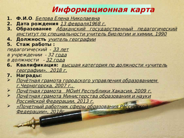 Информационная карта Ф.И.О . Белова Елена Николаевна Дата рождения 13 февраля1968 г. Образование  Абаканский государственный педагогический институт по специальности учитель биологии и химии, 1990 Должность  учитель географии Стаж работы : педагогический - 33 лет в учреждении - 32 года в должности - 32 года Квалификация:  высшая категория по должности «учитель географии», 2018 г. Награды: Почётная грамота городского управления образованием г.Черногорска, 2007 г., Почётная грамота МОиН Республики Хакасия, 2009 г. Почётная грамота Министерства образования и науки Российской Федерации, 2013 г. «Почетный работник сферы образования Российской Федерации», 2018г.  