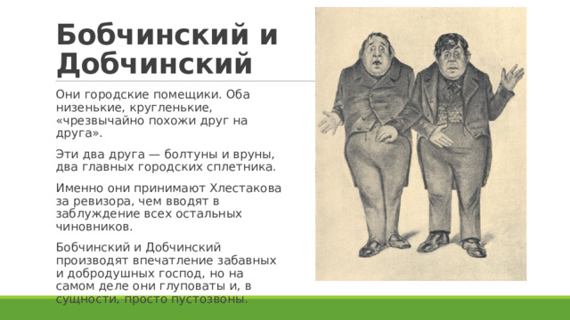 Бобчинский и Добчинский Они городские помещики. Оба низенькие, кругленькие, «чрезвычайно похожи друг на друга». Эти два друга — болтуны и вруны, два главных городских сплетника. Именно они принимают Хлестакова за ревизора, чем вводят в заблуждение всех остальных чиновников. Бобчинский и Добчинский производят впечатление забавных и добродушных господ, но на самом деле они глуповаты и, в сущности, просто пустозвоны. 