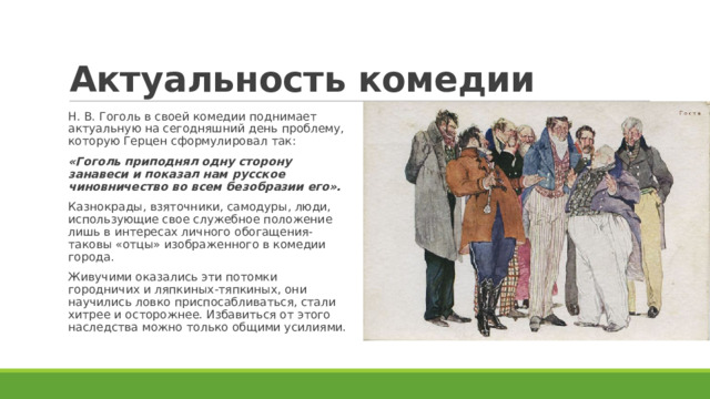 Актуальность комедии Н. В. Гоголь в своей комедии поднимает актуальную на сегодняшний день проблему, которую Герцен сформулировал так: «Гоголь приподнял одну сторону занавеси и показал нам русское чиновничество во всем безобразии его». Казнокрады, взяточники, самодуры, люди, использующие свое служебное положение лишь в интересах личного обогащения- таковы «отцы» изображенного в комедии города. Живучими оказались эти потомки городничих и ляпкиных-тяпкиных, они научились ловко приспосабливаться, стали хитрее и осторожнее. Избавиться от этого наследства можно только общими усилиями. 