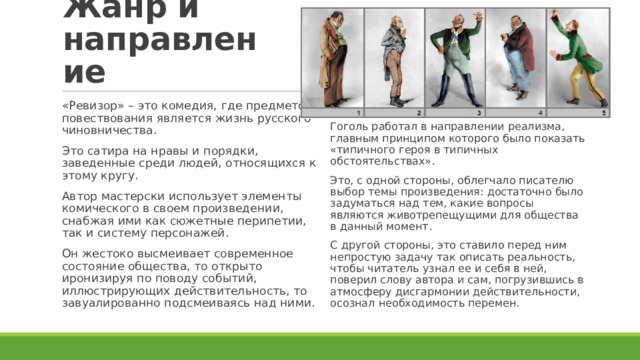 Жанр и направление «Ревизор» – это комедия, где предметом повествования является жизнь русского чиновничества. Это сатира на нравы и порядки, заведенные среди людей, относящихся к этому кругу. Автор мастерски использует элементы комического в своем произведении, снабжая ими как сюжетные перипетии, так и систему персонажей. Он жестоко высмеивает современное состояние общества, то открыто иронизируя по поводу событий, иллюстрирующих действительность, то завуалированно подсмеиваясь над ними. Гоголь работал в направлении реализма, главным принципом которого было показать «типичного героя в типичных обстоятельствах». Это, с одной стороны, облегчало писателю выбор темы произведения: достаточно было задуматься над тем, какие вопросы являются животрепещущими для общества в данный момент. С другой стороны, это ставило перед ним непростую задачу так описать реальность, чтобы читатель узнал ее и себя в ней, поверил слову автора и сам, погрузившись в атмосферу дисгармонии действительности, осознал необходимость перемен. 