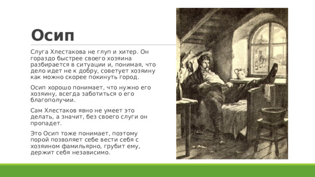 Осип Слуга Хлестакова не глуп и хитер. Он гораздо быстрее своего хозяина разбирается в ситуации и, понимая, что дело идет не к добру, советует хозяину как можно скорее покинуть город. Осип хорошо понимает, что нужно его хозяину, всегда заботиться о его благополучии. Сам Хлестаков явно не умеет это делать, а значит, без своего слуги он пропадет. Это Осип тоже понимает, поэтому порой позволяет себе вести себя с хозяином фамильярно, грубит ему, держит себя независимо. 