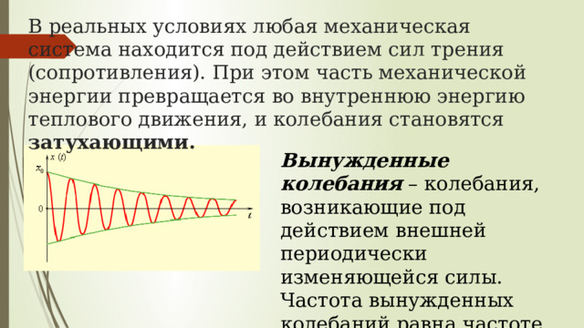 В реальных условиях любая механическая система находится под действием сил трения (сопротивления). При этом часть механической энергии превращается во внутреннюю энергию теплового движения, и колебания становятся затухающими. Вынужденные колебания  – колебания, возникающие под действием внешней периодически изменяющейся силы. Частота вынужденных колебаний равна частоте изменения внешней силы. 