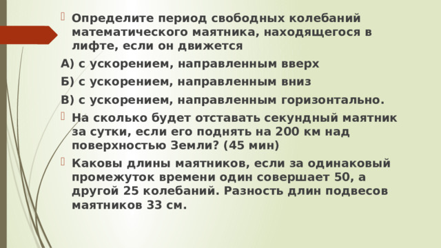 Определите период свободных колебаний математического маятника, находящегося в лифте, если он движется А) с ускорением, направленным вверх Б) с ускорением, направленным вниз В) с ускорением, направленным горизонтально. На сколько будет отставать секундный маятник за сутки, если его поднять на 200 км над поверхностью Земли? (45 мин) Каковы длины маятников, если за одинаковый промежуток времени один совершает 50, а другой 25 колебаний. Разность длин подвесов маятников 33 см. 