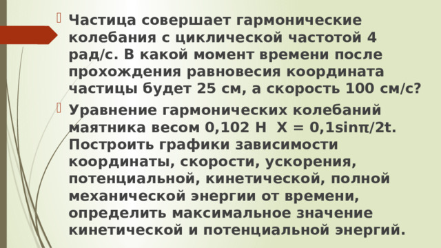 Частица совершает гармонические колебания с циклической частотой 4 рад/с. В какой момент времени после прохождения равновесия координата частицы будет 25 см, а скорость 100 см/с? Уравнение гармонических колебаний маятника весом 0,102 Н Х = 0,1sinπ/2t. Построить графики зависимости координаты, скорости, ускорения, потенциальной, кинетической, полной механической энергии от времени, определить максимальное значение кинетической и потенциальной энергий.  