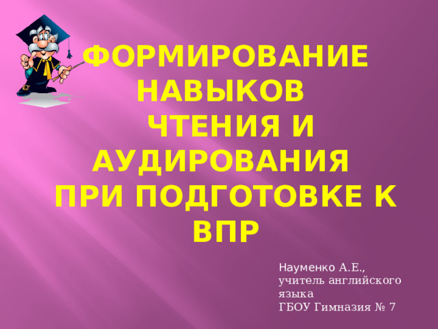 Формирование навыков  чтения и аудирования  при подготовкЕ к ВПР Науменко А.Е., учитель английского языка ГБОУ Гимназия № 7 