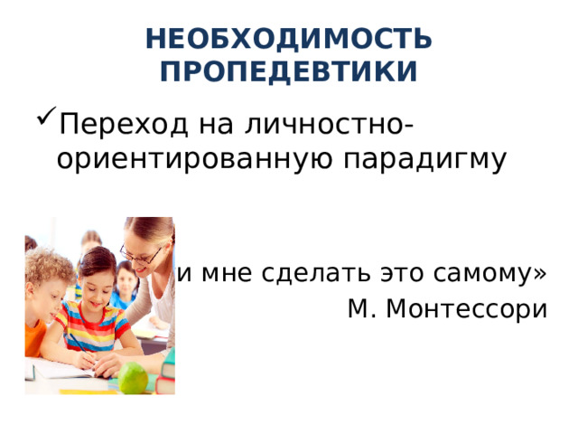 НЕОБХОДИМОСТЬ ПРОПЕДЕВТИКИ Переход на личностно-ориентированную парадигму «Помоги мне сделать это самому» М. Монтессори 