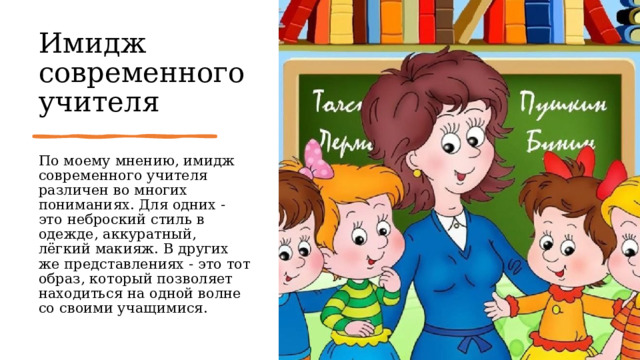 Имидж современного учителя По моему мнению, имидж современного учителя различен во многих пониманиях. Для одних - это неброский стиль в одежде, аккуратный, лёгкий макияж. В других же представлениях - это тот образ, который позволяет находиться на одной волне со своими учащимися. 