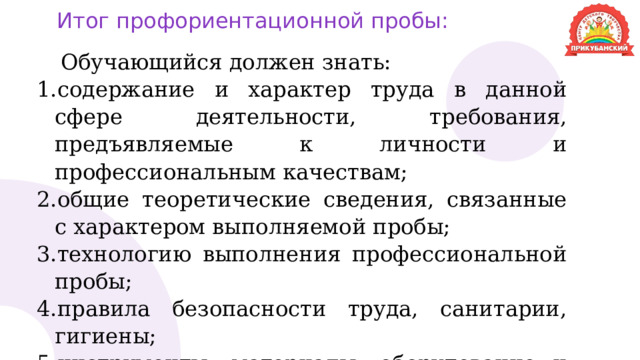 Итог профориентационной пробы: Обучающийся должен знать: содержание и характер труда в данной сфере деятельности, требования, предъявляемые к личности и профессиональным качествам; общие теоретические сведения, связанные с характером выполняемой пробы; технологию выполнения профессиональной пробы; правила безопасности труда, санитарии, гигиены; инструменты, материалы, оборудование и правила их использования на примере практической пробы. 