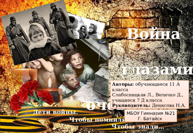   Война  глазами  очевидцев Авторы: обучающиеся 11 А класса Слабосницкая Л., Величко Д., учащиеся 7 Д класса Руководитель: Денисова Н.А.  Дети войны.  Чтобы помнили…  Чтобы знали… МБОУ Гимназия №21 Г. Батайск 
