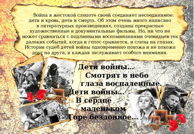 Война в жестокой слепоте своей соединяет несоединимое: дети и кровь, дети и смерть. Об этом очень много написано в литературных произведениях, созданы прекрасные художественные и документальные фильмы. Но, ни что не может сравниться с подлинными воспоминаниями очевидцев тех далеких событий, когда и голос срывается, и слезы на глазах. История судеб детей войны одновременно похожа и не похожа друг на друга, и каждая заслуживает особого внимания.  Дети войны…  Смотрят в небо  глаза воспаленные. Дети войны…  В сердце  маленьком Горе бездонное… 