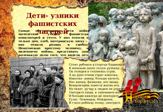 Дети- узники фашистских лагерей  Самые обездоленные дети войны малолетние узники фашистских концлагерей и гетто. У них отняли не только дом, хлеб, материнскую ласку – у них отняли родину и свободу. Невозможно простому человеку, не видевшему войны, представить даже маленькую долю того, что видели дети, оказавшиеся в оккупации и в лагерях смерти. Стоит ребенок в стертых башмаках,  К военным тянет голую ручонку,  Он голоден в глазенках страх,  А на руке огнем горит наколка,  Наколка- номер, больше ничего,  Нет имени, фамилии, нет мамы.  Концлагерем зовется жизнь его,  Но тянет  ручку к людям он упрямо.  Смотрите люди, и запомните навек  И больше никогда не повторите  Гулаг, Освенцим, Майданек.  В глаза ребенку этому, смотрите. 