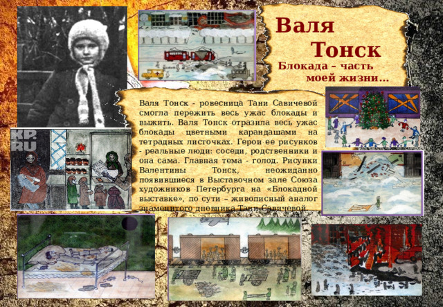  Валя  Тонск    Блокада – часть  моей жизни…  Валя Тонск - ровесница Тани Савичевой смогла пережить весь ужас блокады и выжить. Валя Тонск отразила весь ужас блокады цветными карандашами на тетрадных листочках. Герои ее рисунков - реальные люди: соседи, родственники и она сама. Главная тема - голод. Рисунки Валентины Тонск, неожиданно появившиеся в Выставочном зале Союза художников Петербурга на «Блокадной выставке», по сути – живописный аналог знаменитого дневника Тани Савичевой. 