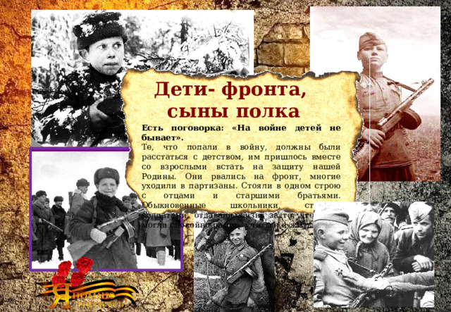 Дети- фронта,  сыны полка Есть поговорка: «На войне детей не бывает».   Те, что попали в войну, должны были расстаться с детством, им пришлось вместе со взрослыми встать на защиту нашей Родины. Они рвались на фронт, многие уходили в партизаны. Стояли в одном строю с отцами и старшими братьями. Обыкновенные школьники, ставшие солдатами, отдавали жизнь за то, чтобы вы могли спокойно расти,  учиться и жить. 