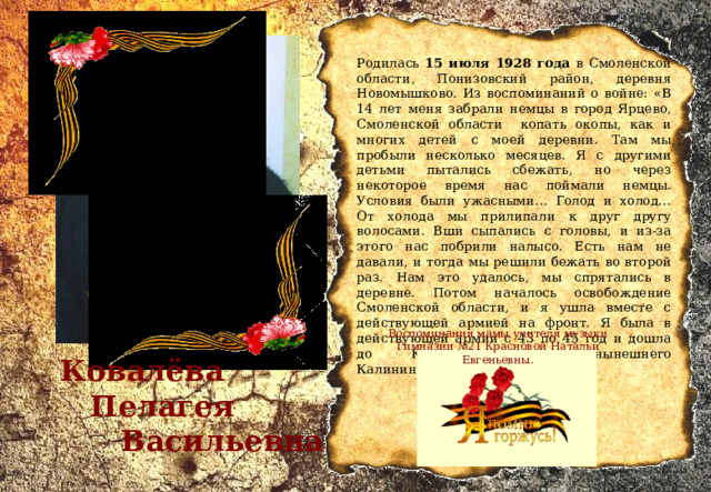 Родилась 15 июля 1928 года в Смоленской области, Понизовский район, деревня Новомышково. Из воспоминаний о войне: «В 14 лет меня забрали немцы в город Ярцево, Смоленской области копать окопы, как и многих детей с моей деревни. Там мы пробыли несколько месяцев. Я с другими детьми пытались сбежать, но через некоторое время нас поймали немцы. Условия были ужасными… Голод и холод… От холода мы прилипали к друг другу волосами. Вши сыпались с головы, и из-за этого нас побрили налысо. Есть нам не давали, и тогда мы решили бежать во второй раз. Нам это удалось, мы спрятались в деревне. Потом началось освобождение Смоленской области, и я ушла вместе с действующей армией на фронт. Я была в действующей армии с 43 по 45 год и дошла до Кенигсберга, до нынешнего Калининграда».  Воспоминания мамы учителя музыки Гимназии №21 Красновой Натальи Евгеньевны.  Ковалёва  Пелагея  Васильевна 