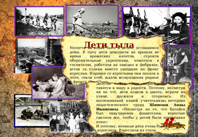 Дети тыла Нелегче на войне было и детям, оставшимся дома. В тылу дети дежурили на крышах во время вражеских налетов, строили оборонительные укрепления, помогали в госпиталях, работали на заводах и фабриках, встав за станки вместо ушедших на фронт взрослых. Наравне со взрослыми они пахали в поле, сеяли хлеб, ждали возвращения родных с фронта. Детство – это такая пора, когда человек тянется к миру и радости. Поэтому, несмотря ни на что, дети ходили в школу, играли на улице, дружили и ссорились. Из воспоминаний нашей учительницы ветерана педагогического труда Шипоши Анны Ивановны : «Несмотря на то, что Батайск был оккупирован фашистами, взрослые сделали все, чтобы у детей была новогодняя елка». И поэтому, военные дети очень быстро  взрослели. Взрослели их глаза, их души, их восприятие мира.  