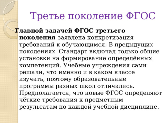 Третье поколение ФГОС Главной задачей ФГОС третьего поколения заявлена конкретизация требований к обучающимся. В предыдущих поколениях  Стандарт включал только общие установки на формирование определённых компетенций. Учебные учреждения сами решали, что именно и в каком классе изучать, поэтому образовательные программы разных школ отличались. Предполагается, что новые ФГОС определяют чёткие требования к предметным результатам по каждой учебной дисциплине. 