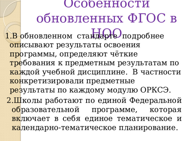 Особенности обновленных ФГОС в НОО 1.В обновленном стандарте подробнее описывают результаты освоения программы, определяют чёткие требования к предметным результатам по каждой учебной дисциплине. В частности конкретизировали предметные результаты по каждому модулю ОРКСЭ. 2.Школы работают по единой Федеральной образовательной программе, которая включает в себя единое тематическое и календарно-тематическое планирование. 