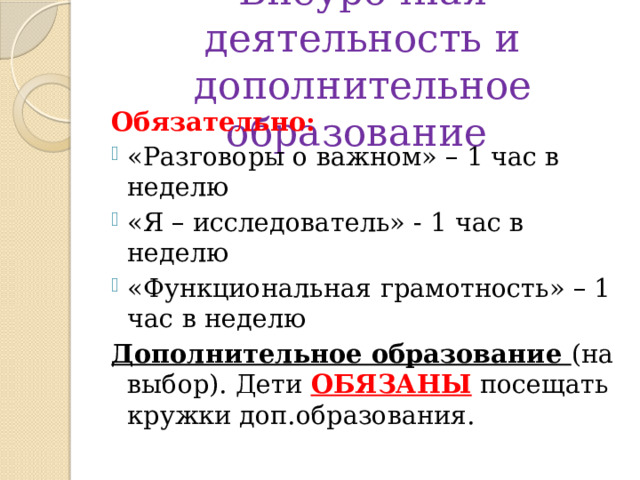 Внеурочная деятельность и дополнительное образование Обязательно: «Разговоры о важном» – 1 час в неделю «Я – исследователь» - 1 час в неделю «Функциональная грамотность» – 1 час в неделю Дополнительное образование (на выбор). Дети ОБЯЗАНЫ посещать кружки доп.образования. 