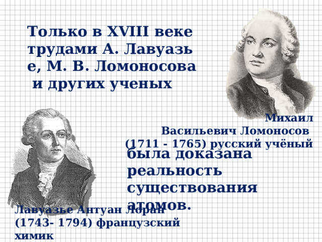 Только в XVIII веке трудами А. Лавуазье, М. В. Ломоносова и других ученых Михаил Васильевич Ломоносов  (1711 - 1765) русский учёный была доказана реальность существования атомов. Лавуазье Антуан Лоран (1743- 1794) французский химик 