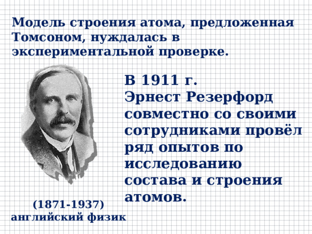 Модель строения атома, предложенная Томсоном, нуждалась в экспериментальной проверке. В 1911 г. Эрнест Резерфорд совместно со своими сотрудниками провёл ряд опытов по исследованию состава и строения атомов. (1871-1937) английский физик 