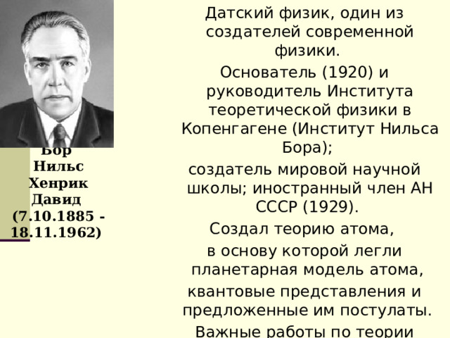 Датский физик, один из создателей современной физики. Основатель (1920) и руководитель Института теоретической физики в Копенгагене (Институт Нильса Бора); создатель мировой научной школы; иностранный член АН СССР (1929). Создал теорию атома, в основу которой легли планетарная модель атома, квантовые представления и предложенные им постулаты. Важные работы по теории металлов, теории атомного ядра и ядерных реакций.   Бор  Нильс Хенрик Давид  (7.10.1885 -18.11.1962) 