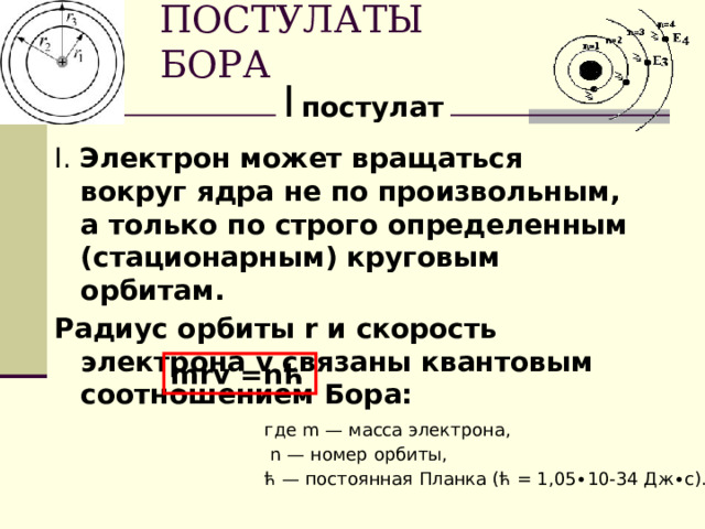ПОСТУЛАТЫ БОРА I  постулат I. Электрон может вращаться вокруг ядра не по произвольным, а только по строго определенным (стационарным) круговым орбитам. Радиус орбиты r и скорость электрона v связаны квантовым соотношением Бора:                                                                     mrv =nћ   где m — масса электрона,  n — номер орбиты,   ћ — постоянная Планка (ћ = 1,05∙10-34 Дж∙с). 