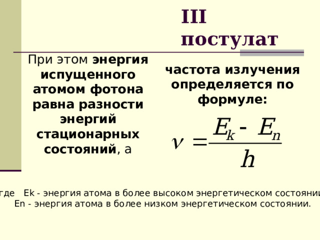 III  постулат При этом энергия испущенного атомом фотона равна разности энергий стационарных состояний , а частота излучения определяется по формуле: где Ek - энергия атома в более высоком энергетическом состоянии;  Еn - энергия атома в более низком энергетическом состоянии. 