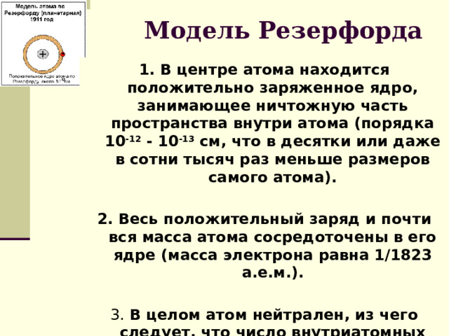 Модель Резерфорда 1. В центре атома находится положительно заряженное ядро, занимающее ничтожную часть пространства внутри атома (порядка 10 -12 - 10 -13 см, что в десятки или даже в сотни тысяч раз меньше размеров самого атома).  2. Весь положительный заряд и почти вся масса атома сосредоточены в его ядре (масса электрона равна 1/1823 а.е.м.).  3. В целом атом нейтрален, из чего следует, что число внутриатомных электронов, как и заряд ядра, равно порядковому номеру элемента в периодической таблице. 