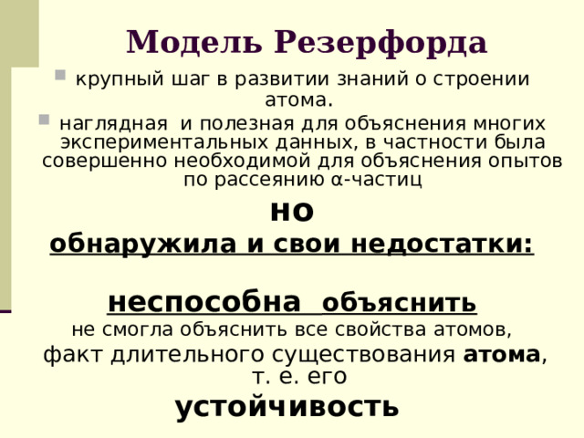 Модель Резерфорда крупный шаг в развитии знаний о строении атома . наглядная и полезная для объяснения многих экспериментальных данных, в частности была совершенно необходимой для объяснения опытов по рассеянию α-частиц но обнаружила и свои недостатки: неспособна объяснить не смогла объяснить все свойства атомов,  факт длительного существования атома , т. е. его устойчивость 