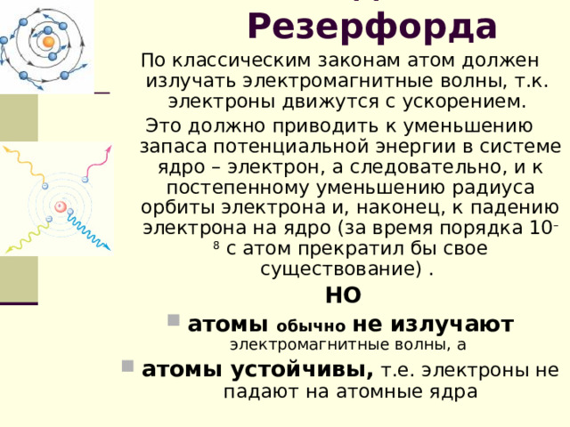 Модель Резерфорда По классическим законам атом должен излучать электромагнитные волны, т.к. электроны движутся с ускорением. Это должно приводить к уменьшению запаса потенциальной энергии в системе ядро – электрон, а следовательно, и к постепенному уменьшению радиуса орбиты электрона и, наконец, к падению электрона на ядро (за время порядка 10 –8  с атом прекратил бы свое существование) .  НО атомы обычно  не излучают  электромагнитные волны, а атомы устойчивы, т.е. электроны не падают на атомные ядра 