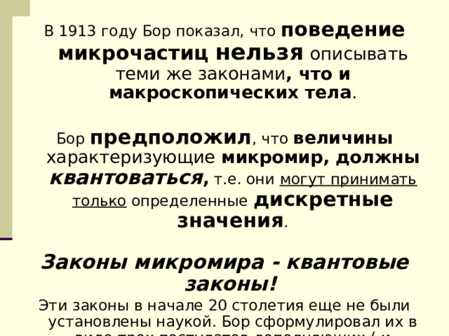 В 1913 году Бор показал, что поведение  микрочастиц  нельзя  описывать теми же законами , что и макроскопических тела .   Бор предположил , что величины характеризующие микромир, должны квантоваться , т.е. они могут принимать только определенные  дискретные значения .   Законы микромира - квантовые законы!  Эти законы в начале 20 столетия еще не были установлены наукой. Бор сформулировал их в виде трех постулатов дополняющих ( и 