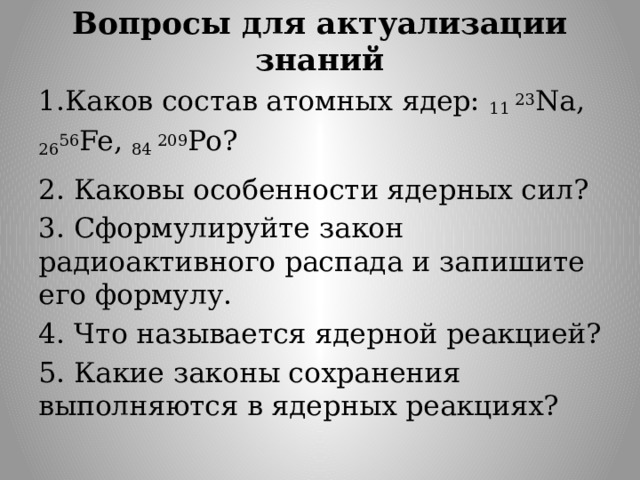 Вопросы для актуализации знаний 1.Каков состав атомных ядер: 11 23 Na, 26 56 Fe, 84 209 Po? 2. Каковы особенности ядерных сил? 3. Сформулируйте закон радиоактивного распада и запишите его формулу. 4. Что называется ядерной реакцией? 5. Какие законы сохранения выполняются в ядерных реакциях? 