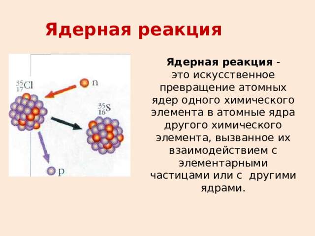 Ядерная реакция Ядерная реакция - это искусственное превращение атомных ядер одного химического элемента в атомные ядра другого химического элемента, вызванное их взаимодействием с элементарными частицами или с другими ядрами.  