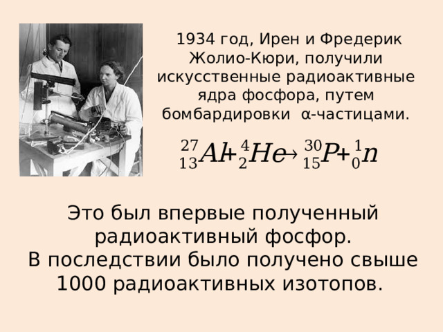  1934 год, Ирен и Фредерик Жолио-Кюри, получили искусственные радиоактивные ядра фосфора, путем бомбардировки  α-частицами. Это был впервые полученный радиоактивный фосфор. В последствии было получено свыше 1000 радиоактивных изотопов. 