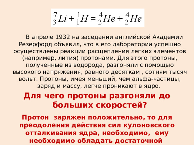  В апреле 1932 на заседании английской Академии Резерфорд объявил, что в его лаборатории успешно осуществлены реакции расщепления легких элементов (например, лития) протонами. Для этого протоны, полученные из водорода, разгоняли с помощью высокого напряжения, равного десяткам , сотням тысяч вольт. Протоны, имея меньший, чем альфа-частицы, заряд и массу, легче проникают в ядро. Для чего протоны разгоняли до больших скоростей? Протон заряжен положительно, то для преодоления действия сил кулоновского отталкивания ядра, необходимо, ему необходимо обладать достаточной кинетической энергией 