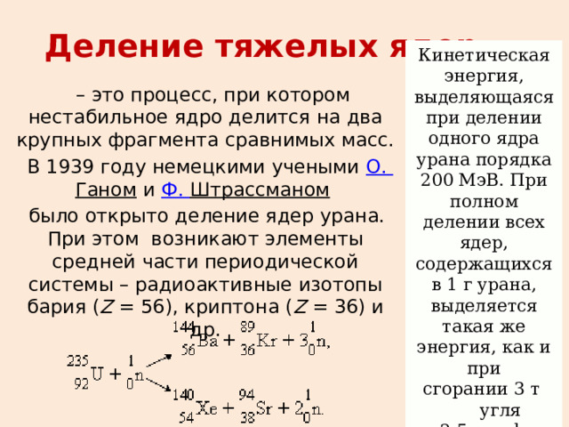 Кинетическая энергия, выделяющаяся при делении одного ядра урана порядка 200 МэВ. При полном делении всех ядер, содержащихся в 1 г урана, выделяется такая же энергия, как и при сгорании 3 т   угля ли 2,5 т нефти. Деление тяжелых ядер . – это процесс, при котором нестабильное ядро делится на два крупных фрагмента сравнимых масс.  В 1939 году немецкими учеными  О.  Ганом  и  Ф.  Штрассманом    было открыто деление ядер урана. При этом  возникают элементы средней части периодической системы – радиоактивные изотопы бария ( Z  = 56), криптона ( Z  = 36) и др. 