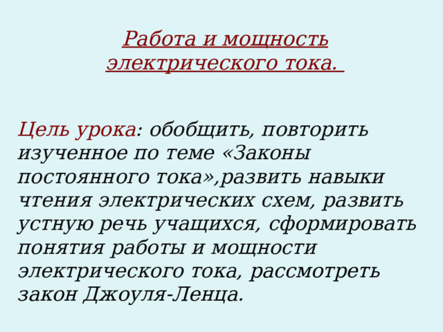 Работа и мощность электрического тока. Цель урока : обобщить, повторить изученное по теме «Законы постоянного тока»,развить навыки чтения электрических схем, развить устную речь учащихся, сформировать понятия работы и мощности электрического тока , рассмотреть закон Джоуля-Ленца.  