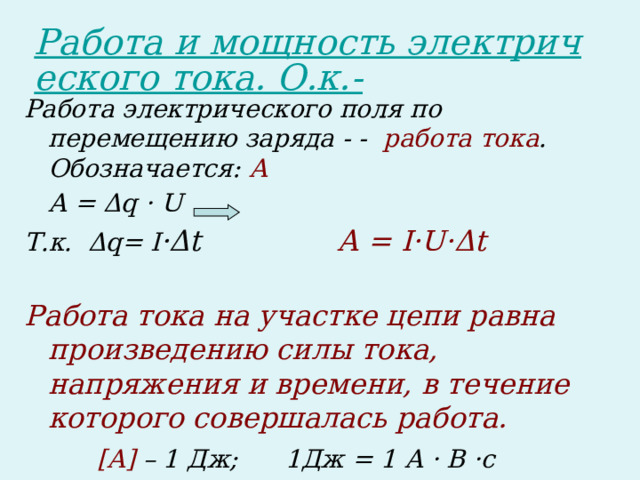 Работа электрического поля по перемещению заряда - - работа тока . Обозначается: А  А = Δq · U Т.к. Δq= I ·Δt А = I·U·Δt  Работа тока на участке цепи равна произведению силы тока, напряжения и времени, в течение которого совершалась работа.  [А] – 1 Дж; 1Дж = 1 А · В ·c 