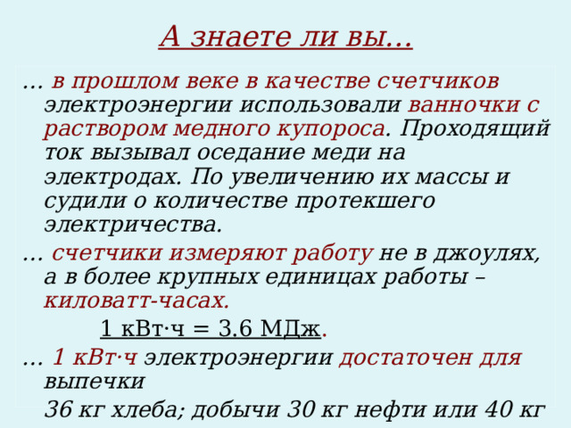 А знаете ли вы… … в прошлом веке  в качестве счетчиков электроэнергии использовали ванночки с раствором медного купороса . Проходящий ток вызывал оседание меди на электродах. По увеличению их массы и судили о количестве протекшего электричества. … счетчики измеряют работу не в джоулях, а в более крупных единицах работы – киловатт-часах.    1 кВт·ч = 3.6 МДж . … 1 кВт·ч электроэнергии достаточен для выпечки  36 кг хлеба; добычи 30 кг нефти или 40 кг каменного угля. 