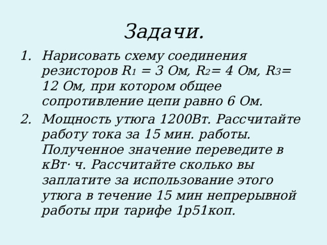 Задачи. Нарисовать схему соединения резисторов R 1 = 3 Ом, R 2 = 4 Ом, R 3 = 12 Ом, при котором общее сопротивление цепи равно 6 Ом. Мощность утюга 1200Вт. Рассчитайте работу тока за 15 мин. работы. Полученное значение переведите в кВт· ч. Рассчитайте сколько вы заплатите за использование этого утюга в течение 15 мин непрерывной работы при тарифе 1р51коп.  