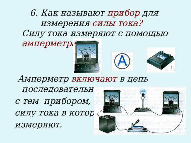 6. Как называют прибор для измерения силы тока?  Силу тока измеряют с помощью амперметра:    Амперметр включают в цепь последовательно с тем прибором, силу тока в котором измеряют.  