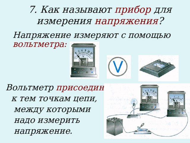 7. Как называют прибор для измерения напряжения ?    Напряжение измеряют с помощью вольтметра:    Вольтметр присоединяют  к тем точкам цепи,  между которыми  надо измерить  напряжение.  