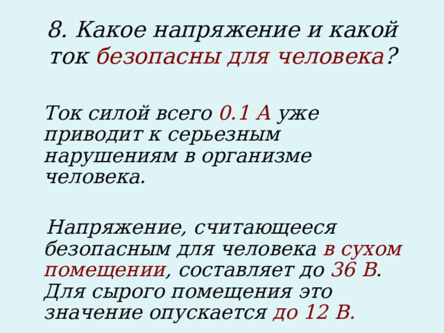 8. Какое напряжение и какой ток безопасны для человека ?  Ток силой всего 0.1 А уже приводит к серьезным нарушениям в организме человека.   Напряжение, считающееся безопасным для человека в сухом помещении , составляет до 36 В . Для сырого помещения это значение опускается до 12 В.  