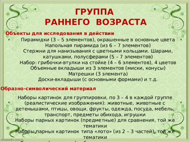ГРУППА РАННЕГО ВОЗРАСТА Объекты для исследования в действии Пирамидки (3 – 5 элементов), окрашенные в основные цвета Напольная пирамида (из 6 – 7 элементов) Стержни для нанизывания с цветными кольцами. Шарами, катушками, полусферами (5 – 7 элементов) Набор: грибочки-втулки на стойке (4 – 6 элементов), 4 цветов Объемные вкладыши из 3 элементов (миски, конусы) Матрешки (3 элемента) Доски-вкладыши (с основными формами) и т.д. Образно-символический материал Наборы картинок для группировки, по 3 – 4 в каждой группе (реалистические изображения): животные, животные с детенышами, птицы, овощи, фрукты, одежда, посуда, мебель, транспорт, предметы обихода, игрушки Наборы парных картинок (предметные) для сравнения, той же тематики Наборы парных картинок типа «лото» (из 2 – 3 частей), той же тематики Разрезные (складные) кубики с предметными картинками, разделенными на 2 -–4 части 