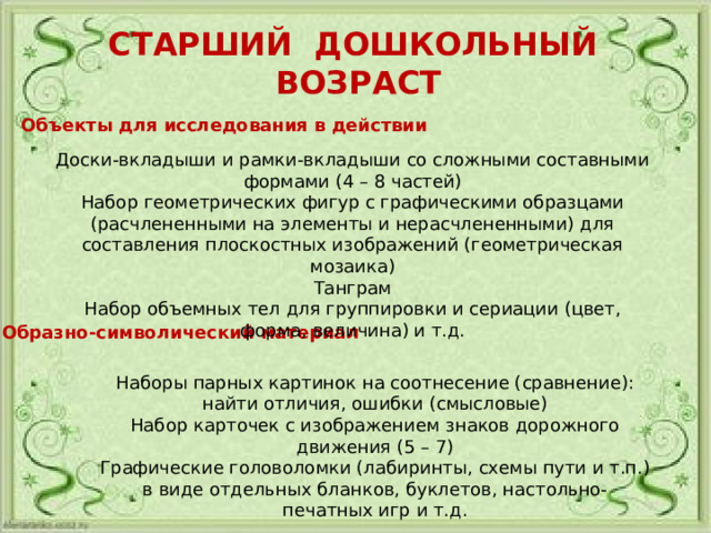 СТАРШИЙ ДОШКОЛЬНЫЙ ВОЗРАСТ Объекты для исследования в действии Доски-вкладыши и рамки-вкладыши со сложными составными формами (4 – 8 частей) Набор геометрических фигур с графическими образцами (расчлененными на элементы и нерасчлененными) для составления плоскостных изображений (геометрическая мозаика) Танграм Набор объемных тел для группировки и сериации (цвет, форма, величина) и т.д. Образно-символический материал Наборы парных картинок на соотнесение (сравнение): найти отличия, ошибки (смысловые) Набор карточек с изображением знаков дорожного движения (5 – 7) Графические головоломки (лабиринты, схемы пути и т.п.) в виде отдельных бланков, буклетов, настольно-печатных игр и т.д. 