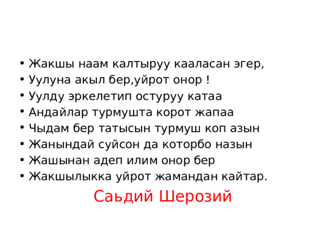 Жакшы наам калтыруу кааласан эгер, Уулуна акыл бер,уйрот онор ! Уулду эркелетип остуруу катаа Андайлар турмушта корот жапаа Чыдам бер татысын турмуш коп азын Жанындай суйсон да которбо назын Жашынан адеп илим онор бер Жакшылыкка уйрот жамандан кайтар. Саьдий Шерозий 